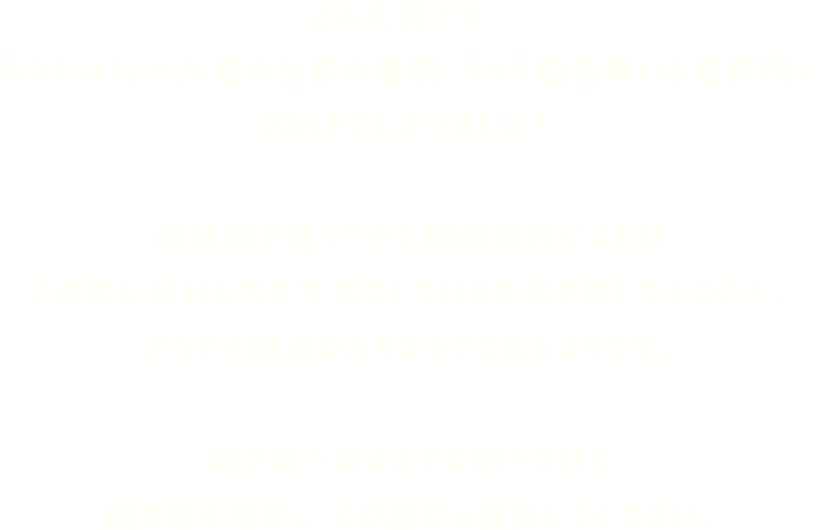 さあ大変です！あなたは九十九島の伝説の海賊、クック船長率いる海賊団に囚われてしまいました！海賊団が送ってきた船舶信号によればこの船に自分たちが大切にしているお宝を隠したとのこと。どうやら脱出のカギはそこにあるようです。船が港へ戻るまでの約40分で謎を解き明かし、この船から脱出してください。